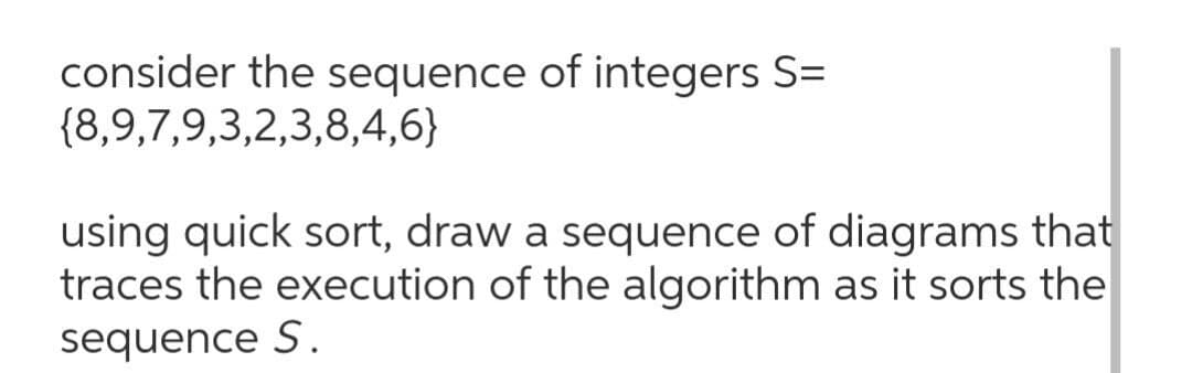 consider the sequence of integers S=
{8,9,7,9,3,2,3,8,4,6}
using quick sort, draw a sequence of diagrams that
traces the execution of the algorithm as it sorts the
sequence S.
