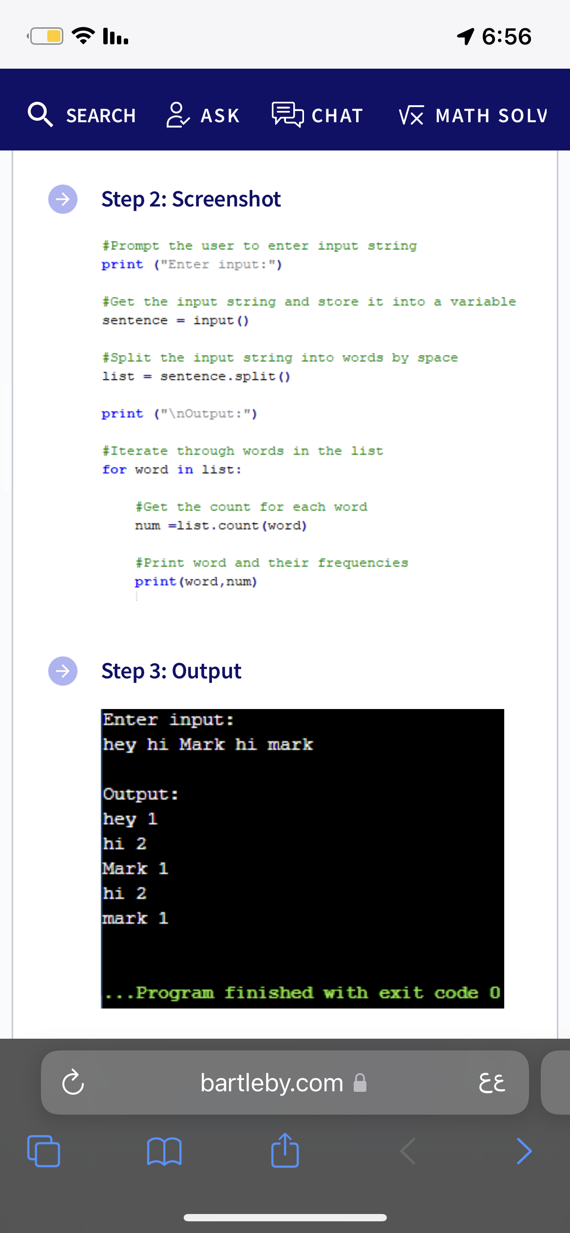 令l.
16:56
Q SEARCH
& ASK 탄 CHAT
VX MATH SOLV
Step 2: Screenshot
#Prompt the user to enter input string
print ("Enter input:")
#Get the input string and store it into a variable
sentence = input ()
#Split the input string into words by space
list = sentence.split()
print ("\noutput:")
#Iterate through words in the list
for word in list:
#Get the count for each word
num =list.count (word)
#Print word and their frequencies
print (word, num)
->
Step 3: Output
Enter input:
hey hi Mark hi mark
Output:
hey 1
hi 2
Mark 1
hi 2
mark 1
...Program finished with exit code o
bartleby.com A
EE

