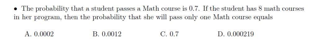 • The probability that a student passes a Math course is 0.7. If the student has 8 math courses
in her program, then the probability that she will pass only one Math course equals
A. 0.0002
B. 0.0012
C. 0.7
D. 0.000219
