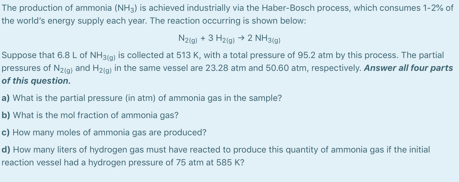The production of ammonia (NH3) is achieved industrially via the Haber-Bosch process, which consumes 1-2% of
the world's energy supply each year. The reaction occurring is shown below:
N2(g) + 3 H2(g) → 2 NH3(g)
Suppose that 6.8 L of NH3(g) is collected at 513 K, with a total pressure of 95.2 atm by this process. The partial
pressures of N2(g) and H2(g) in the same vessel are 23.28 atm and 50.60 atm, respectively. Answer all four parts
of this question.
a) What is the partial pressure (in atm) of ammonia gas in the sample?
b) What is the mol fraction of ammonia gas?
c) How many moles of ammonia gas are produced?
d) How many liters of hydrogen gas must have reacted to produce this quantity of ammonia gas if the initial
reaction vessel had a hydrogen pressure of 75 atm at 585 K?
