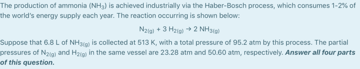 The production of ammonia (NH3) is achieved industrially via the Haber-Bosch process, which consumes 1-2% of
the world's energy supply each year. The reaction occurring is shown below:
N2(9) + 3 H2(g) → 2 NH3(g)
Suppose that 6.8 L of NH3(g) is collected at 513 K, with a total pressure of 95.2 atm by this process. The partial
pressures of N2(g) and H2(g) in the same vessel are 23.28 atm and 50.60 atm, respectively. Answer all four parts
of this question.
