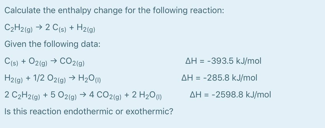 Calculate the enthalpy change for the following reaction:
C2H2(g) → 2 C(s) + H2(g)
Given the following data:
AH = -393.5 kJ/mol
C(s) + O2(g) → CO2(g)
H2(g) + 1/2 O2(g) → H2O(1)
2 C2H2(g) + 5 O2(g) → 4 CO2(9) + 2 H2O(1)
AH = -285.8 kJ/mol
AH = -2598.8 kJ/mol
Is this reaction endothermic or exothermic?
