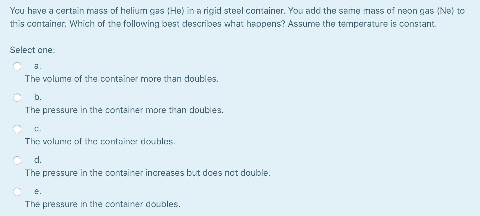 You have a certain mass of helium gas (He) in a rigid steel container. You add the same mass of neon gas (Ne) to
this container. Which of the following best describes what happens? Assume the temperature is constant.
Select one:
a.
The volume of the container more than doubles.
b.
The pressure in the container more than doubles.
C.
The volume of the container doubles.
d.
The pressure in the container increases but does not double.
e.
The pressure in the container doubles.
