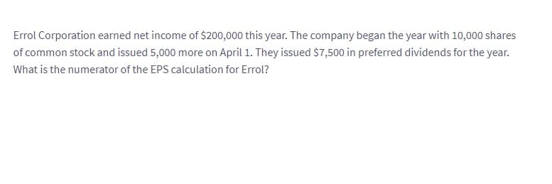 Errol Corporation earned net income of $200,000 this year. The company began the year with 10,000 shares
of common stock and issued 5,000 more on April 1. They issued $7,500 in preferred dividends for the year.
What is the numerator of the EPS calculation for Errol?