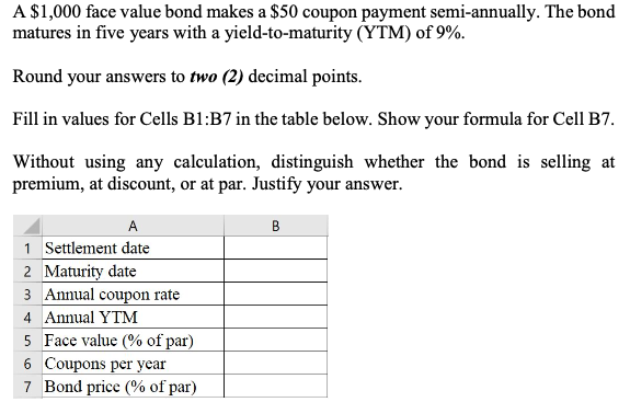 A $1,000 face value bond makes a $50 coupon payment semi-annually. The bond
matures in five years with a yield-to-maturity (YTM) of 9%.
Round your answers to two (2) decimal points.
Fill in values for Cells B1:B7 in the table below. Show your formula for Cell B7.
Without using any calculation, distinguish whether the bond is selling at
premium, at discount, or at par. Justify your answer.
A
B
1 Settlement date
2 Maturity date
3 Annual coupon rate
4 Annual YTM
5 Face value (% of par)
6 Coupons per year
7 Bond price (% of par)
