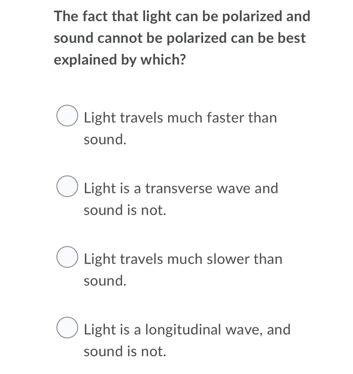 The fact that light can be polarized and
sound cannot be polarized can be best
explained by which?
Light travels much faster than
sound.
O Light is a transverse wave and
sound is not.
O Light travels much slower than
sound.
O Light is a longitudinal wave, and
sound is not.
