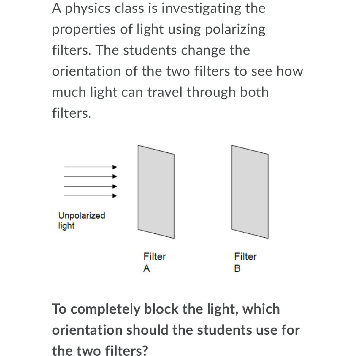 A physics class is investigating the
properties of light using polarizing
filters. The students change the
orientation of the two filters to see how
much light can travel through both
filters.
Unpolarized
light
Filter
Filter
A
To completely block the light, which
orientation should the students use for
the two filters?
