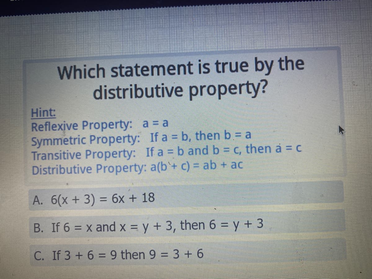 Which statement is true by the
distributive property?
Hint:
Reflexive Property: a = a
Symmetric Property: If a = b, then b = a
Transitive Property: If a = b and b = c, then a = c
Distributive Property: a(b'+ c) = ab + ac
A. 6(x+ 3) = 6x + 18
%3D
B. If 6 = x and x = y + 3, then 6 = y + 3
%3D
C. If 3 + 6 = 9 then 9 = 3+ 6
%3D
