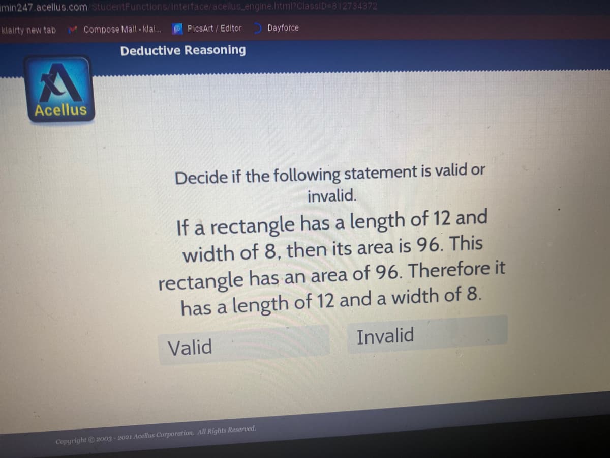 min247.acellus.com StudentFunctions/Interface/acellus engine.html?ClassID=812734372
klairty new tab
M Compose Mail - klai.
PicsArt / Editor
Dayforce
Deductive Reasoning
Acellus
Decide if the following statement is valid or
invalid.
If a rectangle has a length of 12 and
width of 8, then its area is 96. This
rectangle has an area of 96. Therefore it
has a length of 12 and a width of 8.
Valid
Invalid
Copyright © 2003 - 2021 Acellus Corporation. All Rights Reserved.
