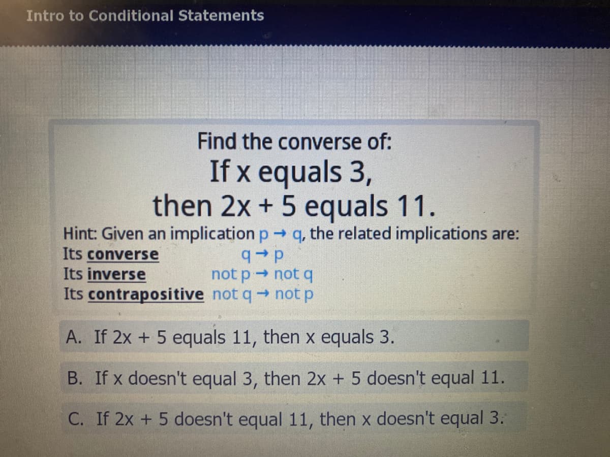 Intro to Conditional Statements
Find the converse of:
If x equals 3,
then 2x + 5 equals 11.
Hint: Given an implication p q, the related implications are:
Its converse
Its inverse
Its contrapositive not qnot p
deb
not p not q
A. If 2x +5 equals 11, then x equals 3.
B. If x doesn't equal 3, then 2x + 5 doesn't equal 11.
C. If 2x + 5 doesn't equal 11, then x doesn't equal 3.

