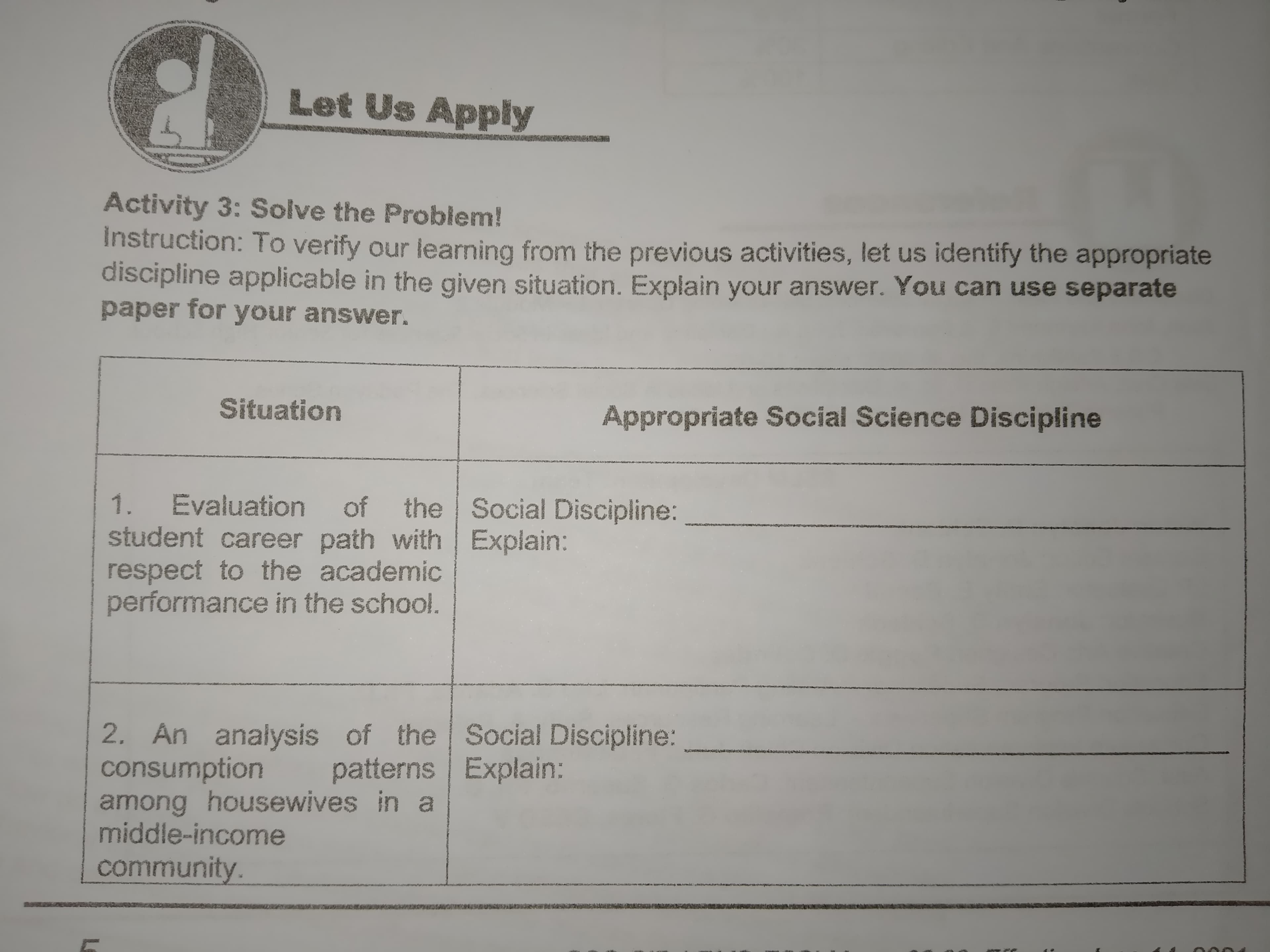 Let Us Apply
Activity 3: Solve the Problem!
Instruction: To verify our learning from the previous activities, let us identify the appropriate
discipline applicable in the given situation. Explain your answer. You can use separate
paper for your answer.
Situation
Appropriate Social Science Discipline
ertys
of the Social Discipline:
1.
Evaluation
student career path with Explain:
respect to the academic
performance the school.
2. An analysis of the Social Discipline:
patterns Explain:
2. An
consumption
among housewives in a
middle-income
community.
