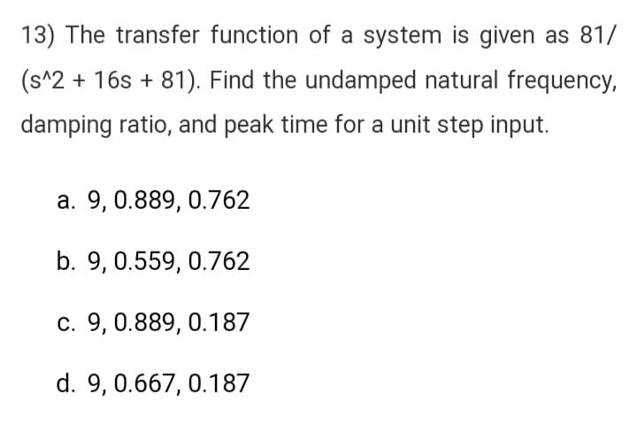 13) The transfer function of a system is given as 81/
(s^2 + 16s +81). Find the undamped natural frequency,
damping ratio, and peak time for a unit step input.
a. 9, 0.889, 0.762
b. 9, 0.559, 0.762
c. 9, 0.889, 0.187
d. 9, 0.667, 0.187