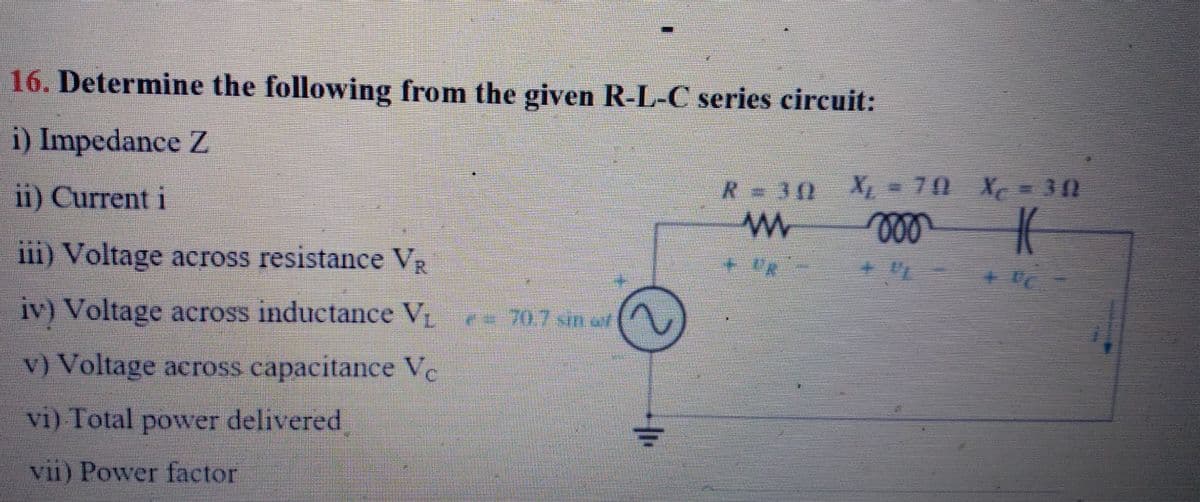 16. Determine the following from the given R-L-C series circuit:
i) Impedance Z
ii) Current i
iii) Voltage across resistance VŔ
iv) Voltage across inductance V₁ Pe 70.7 sin af
v) Voltage across capacitance Ve
vi) Total power delivered
vii) Power factor
R-30
W
X₁ = 701 X₁ = 30
X
000
K