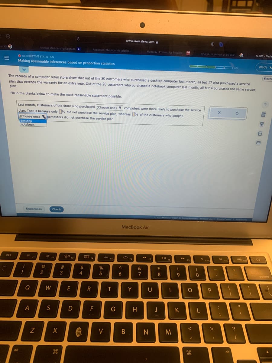 3 +
alckit G
esc
~
3
O DESCRIPTIVE STATISTICS
Making reasonable inferences based on proportion statistics
alt
!
1
The records of a computer retail store show that out of the 50 customers who purchased a desktop computer last month, all but 17 also purchased a service
plan that extends the warranty for an extra year. Out of the 20 customers who purchased a notebook computer last month, all but 4 purchased the same service
plan.
Fill in the blanks below to make the most reasonable statement possible.
Last month, customers of the store who purchased (Choose one) ▼computers were more likely to purchase the service
plan. That is because only did not purchase the service plan, whereas % of the customers who bought
(Choose one) computers did not purchase the service plan.
desktop
notebook
Explanation
Đợt
Premier Membership Upgrade
Q
A
FI
N
@
2
W
S
Check
F2
X
مه
H
20
#
3
F3
E
D
$
4
Le
Answered: The monthly salaries....
000
F4
R
F
%
5
V
FS
www-awu.aleks.com
T
G
A
6
MacBook Air
2
B
Y
Mathway | Precalculus Problem M
H
&
7
44
F7
U
N
*
8
J
FB
M
Ⓒ2023 McGraw HT LLC. All Rights Reserved. Terms of Use Privacy Center Accessibility
1
9
K
►
19
O
D
What is the domain of the real G
H
1
0
F
F10
P
X
4)
:
11
L
03/5
F11
alt
+
3
=
?
11
ALEKS-Nada
FYZ
Nada V
Españc
MIM
delete