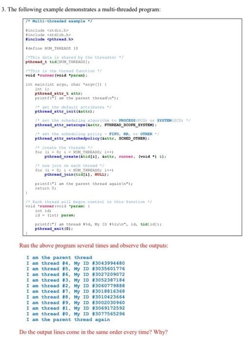 3. The following example demonstrates a multi-threaded program:
7* Multi-threaded example /
Ainclude <stdio.h>
include <atdlib.h>
tinclude <pthread. h>
define NUM_THREADS 10
Thls data is shared by the threadis) /
pthread_t tid NUM THREADS):
"This is the thread function
void *runner (void *param) :
int maintint arge, char "argv[l)
Int i
pthread attr_t attr:
printf ("I an the parent thread\n"):
* get the default attribates
pthread attr_init(satte):
* set the scheduling algoritha to PROCESS (PCS) or SYSTEM (SCS)
pthread_attr_setscope (tattr, PTHREAD_SCOPE_SYSTEM) :
* set the scheduling poliey - FIro, RR, or OTHER /
pthread_attr_setschedpolicy (6attr, SCHED OTHER) :
create the threada
for (i- 07 i < NUM_THREADS: 1++)
pthread_create (stid(i1, sattr, runner, (void ) 1):
* now jain on each thread
for (i- 0: 1 < NUM_THREADS: 1++)
pthread join(tid(a), NULL) :
printf("I an the parent thread again\n"):
return 0:
1* Kach thread wiil begin control in thin funetion /
void "Eunner (void "param)1
int idi
id (intl param
printf("I an thread Fid, My ID Fluin". id, tid[id]):
pthread exit (0):
Run the above program several times and observe the outputs:
I am the parent thread
I am thread #4, My ID #3043994480
I am thread #5, My ID #3035601776
I am thread #6, My ID #3027209072
I am thread #3, My ID #3052387184
I am thread #2, My ID #3060779888
I am thread #7, My ID #3018816368
I am thread #8, My ID #3010423664
I am thread #9, My ID #3002030960
I am thread #1, My ID #3069172592
I am thread #0, My ID #3077565296
I am the parent thread again
Do the output lines come in the same order every time? Why?
