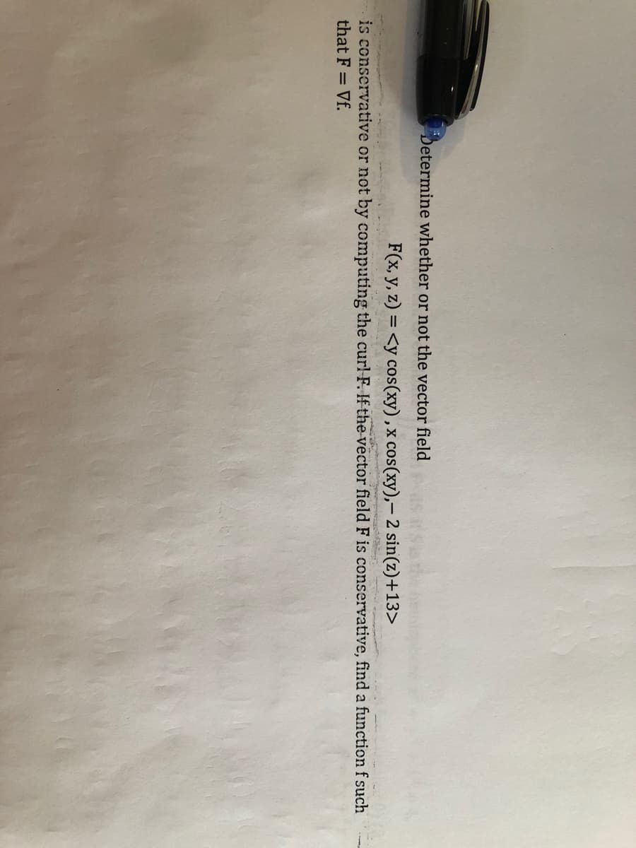 Determine whether or not the vector field
F(x, y, z) = <y cos(xy),x cos(xy),- 2 sin(z)+13>
is conservative or not by computing the curl-F. If the vector field F is conservative, find a function f such
that F = Vf.
