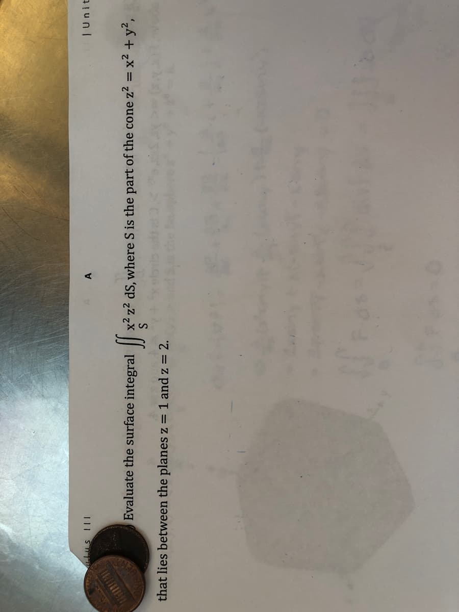 A
| Unit
Evaluate the surface integral
x2 z2 dS, where S is the part of the cone z2 = x² + y?,
that lies between the planes z = 1 and z = 2.
