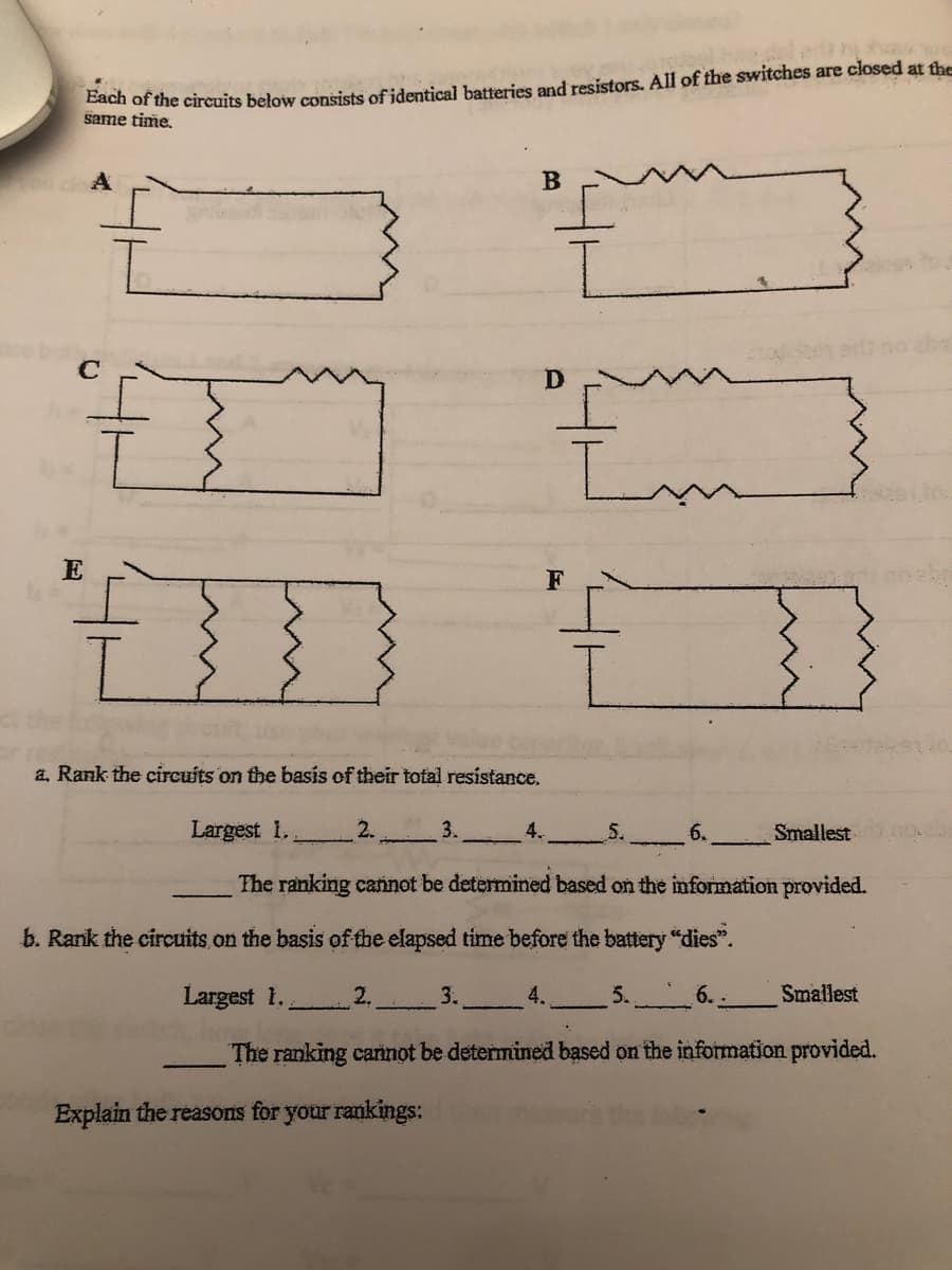 ach of the circuits below consists of identical batteries and resistors. All of the switches are closed at the
same time.
A
F
a, Rank the circuits on the basis of their total resistance.
Largest 1.
2.
3.
4.
5.
6.
Smallest
The ranking cañnot be determined based on the information provided.
b. Rank the circuits.on the basis of the elapsed time before the battery "dies".
Largest 1.
2.
3.
4.
5.
6.
Smallest
The ranking cannot be determined based on the information provided.
Explain the reasons for your rankings:
