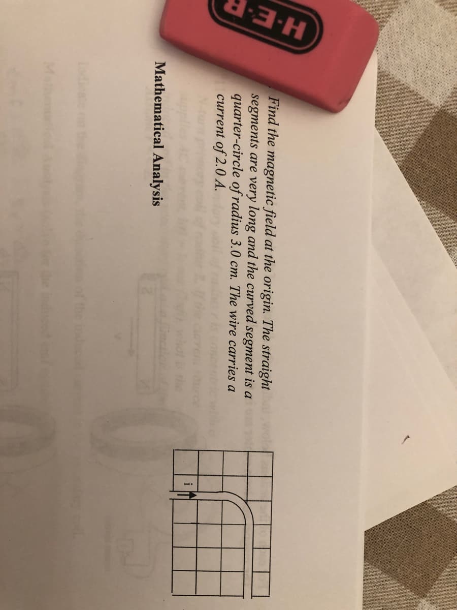 H-E-F
Find the magnetic field at the origin. The straight
segments are very long and the curved segment is a
quarter-circle of radius 3.0 cm. The wire carries a
current of 2.0 A.
i
Mathematical Analysis
ladieate nn the
Ma
