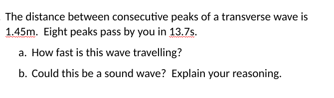 The distance between consecutive peaks of a transverse wave is
1.45m. Eight peaks pass by you in 13.7s.
a. How fast is this wave travelling?
b. Could this be a sound wave? Explain your reasoning.

