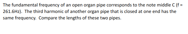 The fundamental frequency of an open organ pipe corresponds to the note middle C (f =
261.6Hz). The third harmonic of another organ pipe that is closed at one end has the
same frequency. Compare the lengths of these two pipes.
