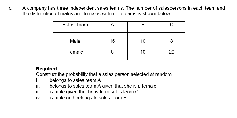 A company has three independent sales teams. The number of salespersons in each team and
C.
the distribution of males and females within the teams is shown below.
Sales Team
A
B
Male
16
10
8
Female
8
10
20
Required:
Construct the probability that a sales person selected at random
i.
belongs to sales team A
ii.
belongs to sales team A given that she is a female
is male given that he is from sales team C
iv.
iii.
is male and belongs to sales team B
