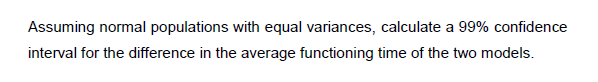 Assuming normal populations with equal variances, calculate a 99% confidence
interval for the difference in the average functioning time of the two models.
