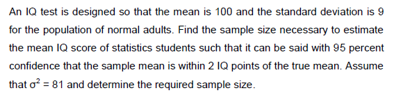 An IQ test is designed so that the mean is 100 and the standard deviation is 9
for the population of normal adults. Find the sample size necessary to estimate
the mean IQ score of statistics students such that it can be said with 95 percent
confidence that the sample mean is within 2 IQ points of the true mean. Assume
that o? = 81 and determine the required sample size.
