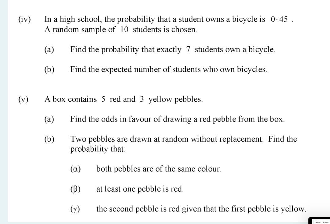 In a high school, the probability that a student owns a bicycle is 0-45 .
A random sample of 10 students is chosen.
(iv)
(a)
Find the probability that exactly 7 students own a bicycle.
(b)
Find the expected number of students who own bicycles.
(v)
A box contains 5 red and 3 yellow pebbles.
(a)
Find the odds in favour of drawing a red pebble from the box.
(b)
Two pebbles are drawn at random without replacement. Find the
probability that:
(a)
both pebbles are of the same colour.
(B)
at least one pebble is red.
(Y)
the second pebble is red given that the first pebble is yellow.
