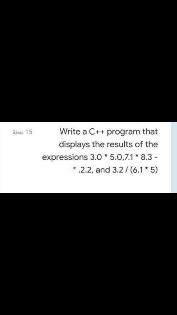 aba 15
Write a C++ program that
displays the results of the
expressions 3.O * 5.0,7.1 * 8.3 -
* .2.2, and 3.2 /(6.1* 5)
