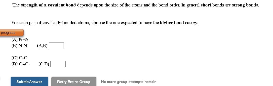 The strength of a covalent bond depends upon the size of the atoms and the bond order. In general short bonds are strong bonds.
For each pair of covalently bonded atoms, choose the one expected to have the higher bond energy.
progress
(A) N=N
(В) N-N
(A,B)
(C) С-С
(D) C=C
(С,D)
Submit Answer
Retry Entire Group
No more group attempts remain
