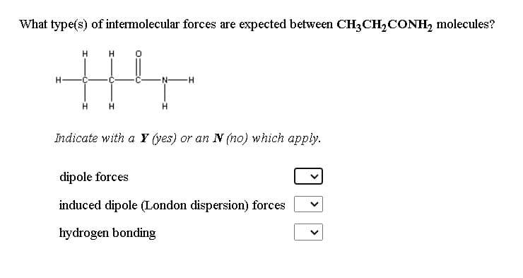 What type(s) of intermolecular forces are expected between CH3CH,CONH2 molecules?
--
Indicate with a Y (yes) or an N (no) which apply.
dipole forces
induced dipole (London dispersion) forces
hydrogen bonding
>
