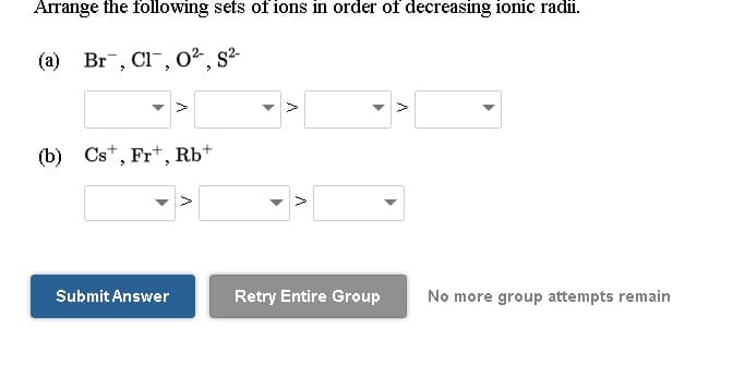 Arrange the following sets of ions in order of decreasing ionic radii.
(a) Br, Cl", 0², s²-
S2-
(b) Cst, Fr*, Rb*
Submit Answer
Retry Entire Group
No more group attempts remain
