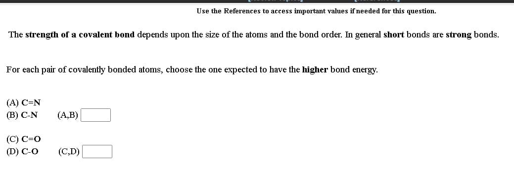 Use the References to access important values if needed for this question.
The strength of a covalent bond depends upon the size of the atoms and the bond order. In general short bonds are strong bonds.
For each pair of covalently bonded atoms, choose the one expected to have the higher bond energy.
(A) C=N
(В) С-N
(А,B)
(С) С-0
(D) C-O
(C,D)
