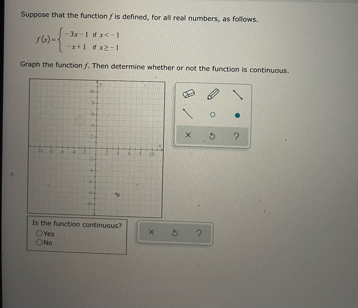 Suppose that the function f is defined, for all real numbers, as follows.
-3x-1 if x<-1
f(x) =-
-x+1 if x>-1
Graph the function f. Then determine whether or not the function is continuous.
10-
-10.
-8
10.
-8-
10-
Is the function continuous?
OYes
ONo
