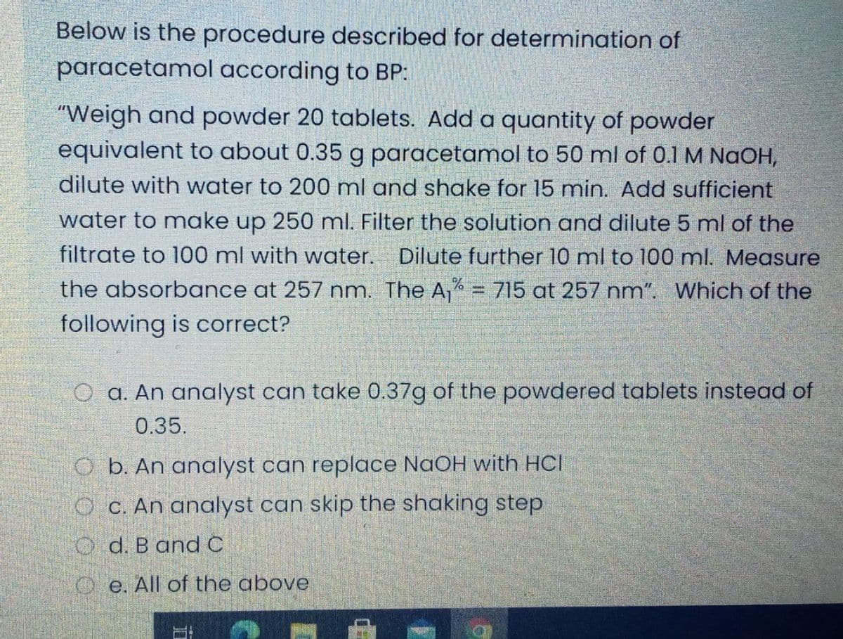 Below is the procedure described for determination of
paracetamol according to BP:
"Weigh and powder 20 tablets. Add a quantity of powder
equivalent to about 0.35 g paracetamol to 50 ml of 0.1 M NaOH,
dilute with water to 200 ml and shake for 15 min. Add sufficient
water to make up 250 ml. Filter the solution and dilute 5 ml of the
filtrate to 100 ml with water. Dilute further 10 ml to 100 ml. Measure
the absorbance at 257 nm. The A,"
following is correct?
715 at 257 nm". Which of the
O a. An analyst can take 0.37g of the powdered tablets instead of
0.35.
O b. An analyst can replace NaOH with HCI
OC. An analyst can skip the shaking step
O d. B andC
O e. All of the above
