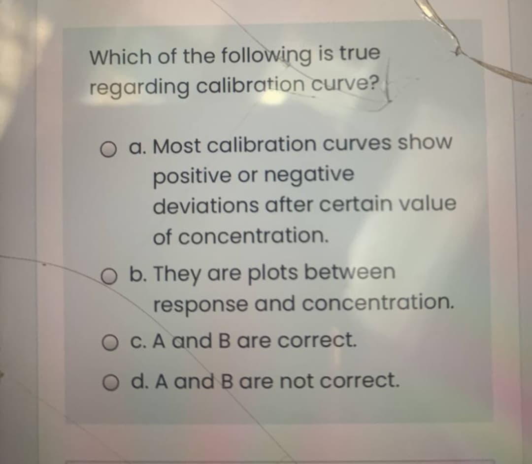 Which of the following is true
regarding calibration curve?
O a. Most calibration curves show
positive or negative
deviations after certain value
of concentration.
O b. They are plots between
response and concentration.
O C. A and B are correct.
O d. A andB are not correct.
