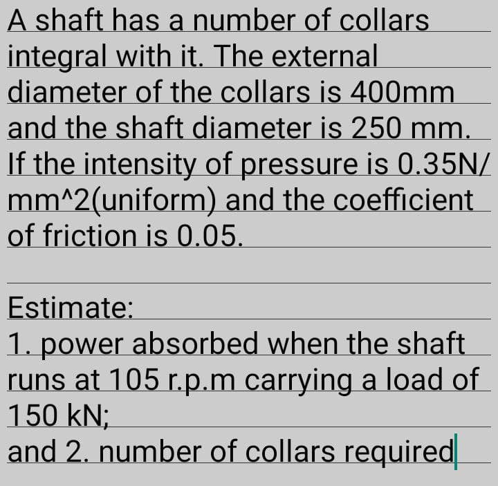 A shaft has a number of collars
integral with it. The external
diameter of the collars is 400mm
and the shaft diameter is 250 mm.
If the intensity of pressure is 0.35N/
mm^2(uniform) and the coefficient
of friction is 0.05.
Estimate:
1. power absorbed when the shaft
runs at 105 r.p.m carrying a load of
150 kN;
and 2. number of collars required
