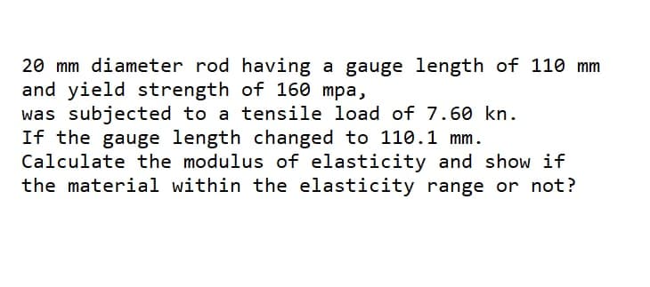 20 mm diameter rod having a gauge length of 110 mm
and yield strength of 160 mpa,
was subjected to a tensile load of 7.60 kn.
If the gauge length changed to 110.1 mm.
Calculate the modulus of elasticity and show if
the material within the elasticity range or not?
