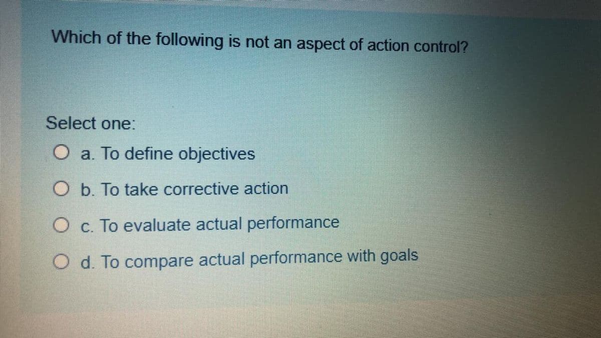 Which of the following is not an aspect of action control?
Select one:
O a. To define objectives
O b. To take corrective action
O c. To evaluate actual performance
O d. To compare actual performance with goals
