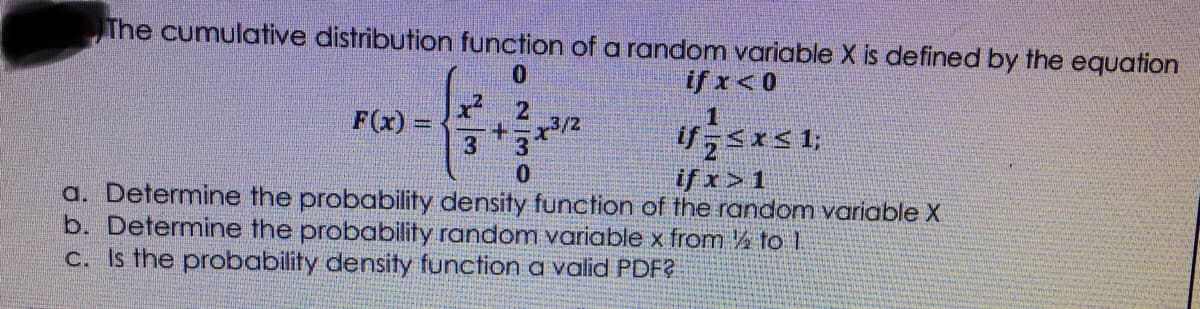 The cumulative distribution function of a random variable X is defined by the equation
0.
if x< 0
1
F(x) =
ifsx<1;
if x> 1
+.
3
a. Determine the probability density function of the random variable X
b. Determine the probability random variable x from ½ to 1
C. Is the probability density function a valid PDF?
