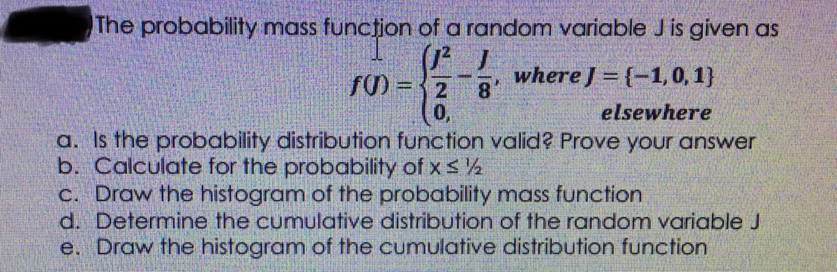 The probability mass funcțion of a random variable J is given as
fM = {2
where J = {-1, 0, 1}
elsewhere
a. Is the probability distribution function valid? Prove your answer
b. Calculate for the probability of x s ½
C. Draw the histogram of the probability mass function
d. Determine the cumulative distribution of the random variable J
e. Draw the histogram of the cumulative distribution function
