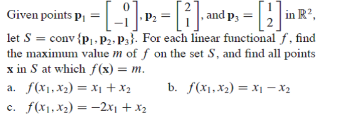 Given points pı =
, and p3
in R²,
P2
let S = conv{pj,P2»P3}. For each linear functional f, find
the maximum value m of f on the set S, and find all points
x in S at which f(x) = m.
a. f(x1,x2) = x1 + x2
b. f(x1,x2) = X1 – X2
c. f(x1,x2) =-2x1 + x2
