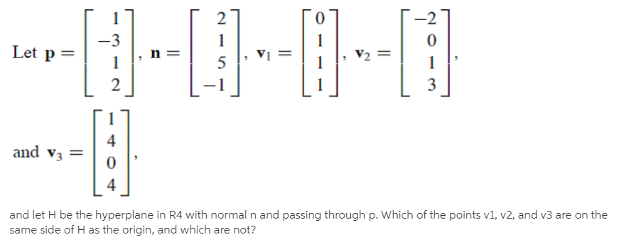 I-I--1
Let p =
n =
Vị
V2 =
3
and v3 =
4
and let H be the hyperplane in R4 with normal n and passing through p. Which of the points v1, v2, and v3 are on the
same side of H as the origin, and which are not?
