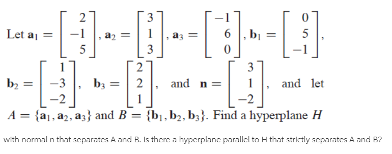 3
Let aj =
-1
a2
аз
bị
5
5
3
-1
3
b2
-3
b3
2
and n =
and let
%3D
-2
-2
A = {a1, a2, a3} and B = {b1, b2, b3}. Find a hyperplane H
%3D
%3D
with normal n that separates A and B. Is there a hyperplane parallel to H that strictly separates A and B?
