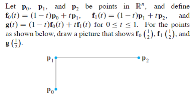 Let Po, P1, and p2 be points in R", and define
fo(t) = (1– t)Po +tPi>
g(t) = (1 – t)fo(t) + tf¡(t) for 0<t < 1. _For the points
as shown below, draw a picture that shows fo (G), fi G), and
8 (;).
f¡ (t) = (1 – t)pi +tp2;
and
%3D
P1
P2
Po
