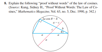 8. Explain the following "proof without words" of the law of cosines.
(Source: Kung, Sidney H., "Proof Without Words: The Law of Co-
sines," Mathematics Magazine, Vol. 63, no. 5, Dec. 1990, p. 342.)
2a cos 8 -b
a-c
b.
a

