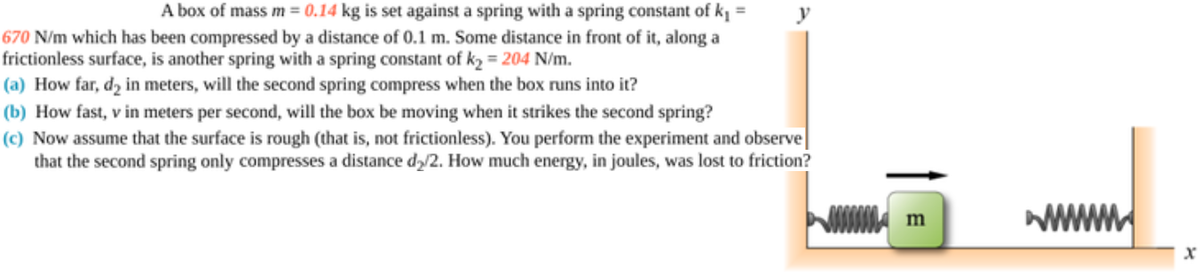 A box of mass m = 0.14 kg is set against a spring with a spring constant of kį =
670 N/m which has been compressed by a distance of 0.1 m. Some distance in front of it, along a
frictionless surface, is another spring with a spring constant of k2 = 204 N/m.
(a) How far, d, in meters, will the second spring compress when the box runs into it?
(b) How fast, v in meters per second, will the box be moving when it strikes the second spring?
(c) Now assume that the surface is rough (that is, not frictionless). You perform the experiment and observe|
that the second spring only compresses a distance dy/2. How much energy, in joules, was lost to friction?
m
