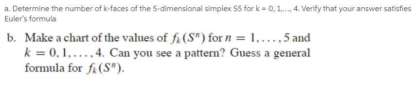 a. Determine the number of k-faces of the 5-dimensional simplex S5 for k = 0, 1,.., 4. Verify that your answer satisfies
Euler's formula
b. Make a chart of the values of fr(S") for n = 1,., 5 and
k = 0, 1, ..., 4. Can you see a pattern? Guess a general
formula for fk (S").
