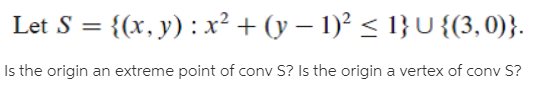 Let S = {(x, y) :x² + (y – 1)² < 1} U {(3,0)}.
%3D
Is the origin an extreme point of conv S? Is the origin a vertex of conv S?
